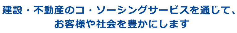 建設・不動産のコ・ソーシングサービスを通じて、お客様や社会を豊かにします