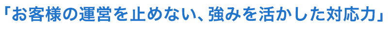 お客様の運営を止めない、強みを活かした対応力